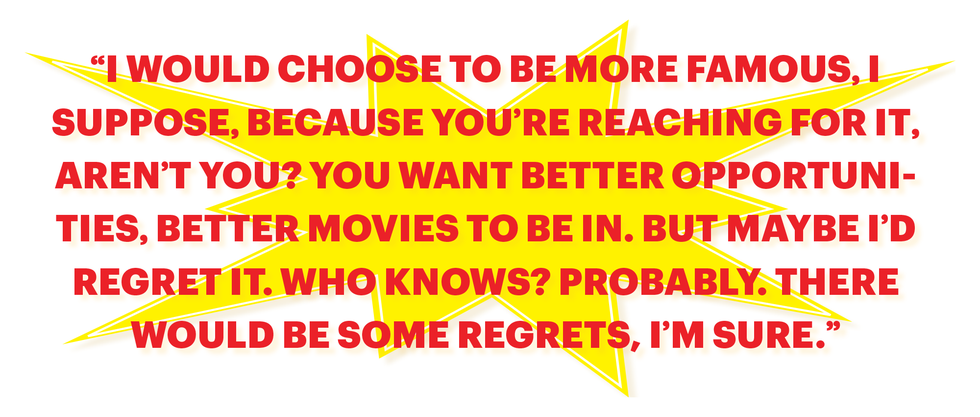 “i would choose to be more famous, i suppose, because you’re reaching for it, aren’t you you want better opportunities, better movies to be in but maybe i’d regret it who knows probably there would be some regrets, i’m sure”