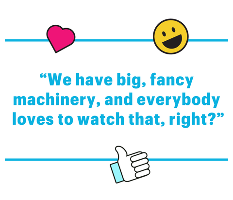 “we have big, fancy machinery, and everybody loves to watch that, right”