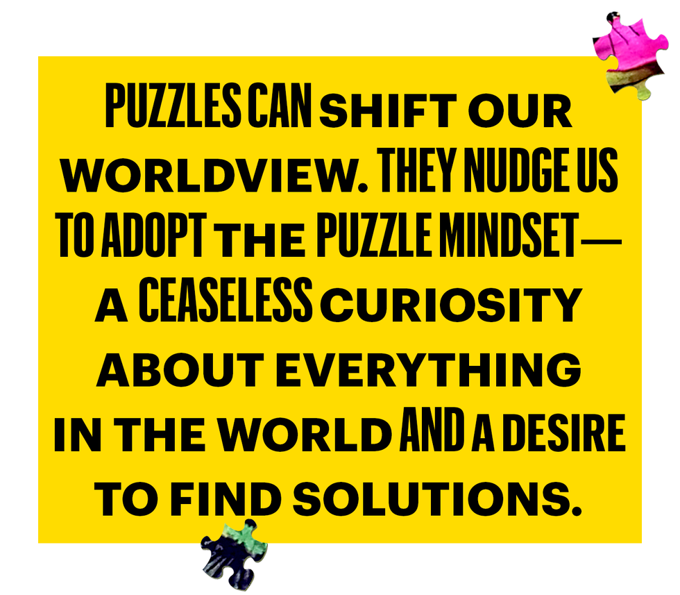 puzzles can shift our
worldview they nudge us
to adopt the puzzle mindset
a ceaseless curiosity
about everything
in the world and a desire
to find solutions
