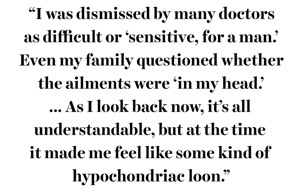 “i was dismissed by many doctors
as difficult or ‘sensitive, for a man’
 even my family questioned whether 
the ailments were ‘in my head’
 as i look back now, it’s all 
understandable, but at the time 
it made me feel like some kind of 
hypochondriac loon”