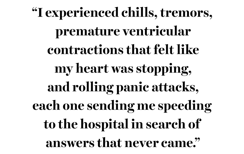 “i experienced chills, tremors, premature ventricular contractions that felt like my heart was stopping, and rolling panic attacks, each one sending me speeding to the hospital in search of answers that never came”