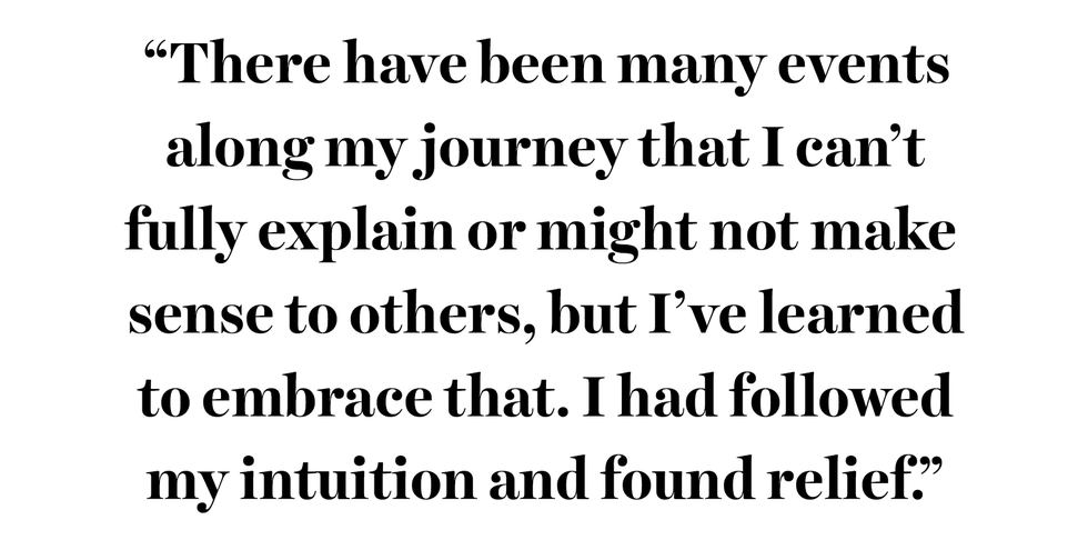 “there have been many events along my journey that i can’t fully explain or might not make sense to others, but i’ve learned to embrace that i had followed my intuition and found relief”