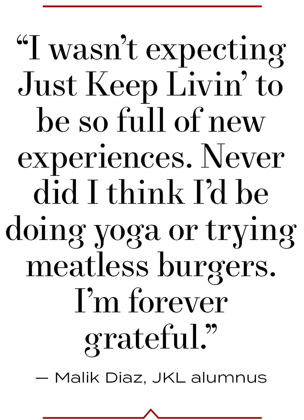 “i wasn’t expecting just keep livin’ to be so full of new experiences never did i think i’d be doing yoga or trying meatless burgers i’m forever grateful” — malik diaz, jkl alumnus