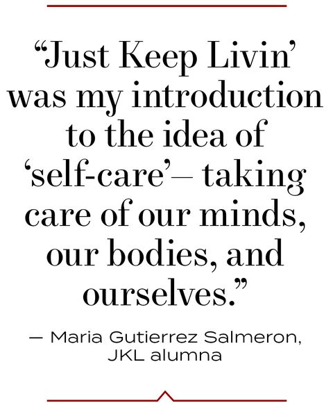 “just keep livin’ was my introduction to the idea of ‘self care’— taking care of our minds, our bodies, and ourselves” — maria gutierrez salmeron, jkl alumna