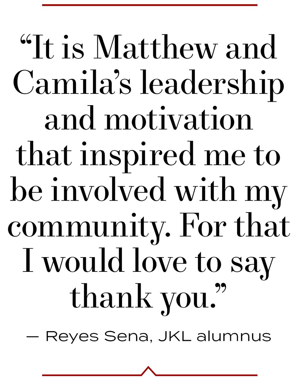 “it is matthew and camila’s leadership and motivation that inspired me to be involved with my community for that i would love to say thank you” — reyes sena, jkl alumnus