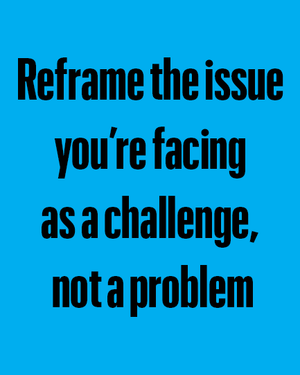 reframe the issue 
you’re facing 
as a challenge, 
not a problem