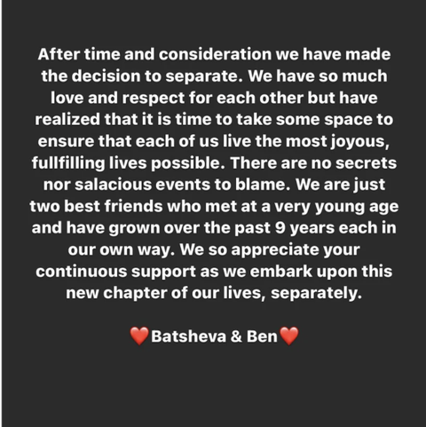 a screenshot of an instagram story that reads after time and consideration we have made the decision to separate we have so much love and respect for each other but have realized that it is time to take some space to ensure that each of us live the most joyous, fulfilling lives possible there are no secrets not salacious events to blame we are just two best friends who met at a very young age and have grown over the past nine years each in our own way we so appreciate your continuous support as we embark upon this new chapter of our lives, separately emoji heart batsheva and ben emoji heart
