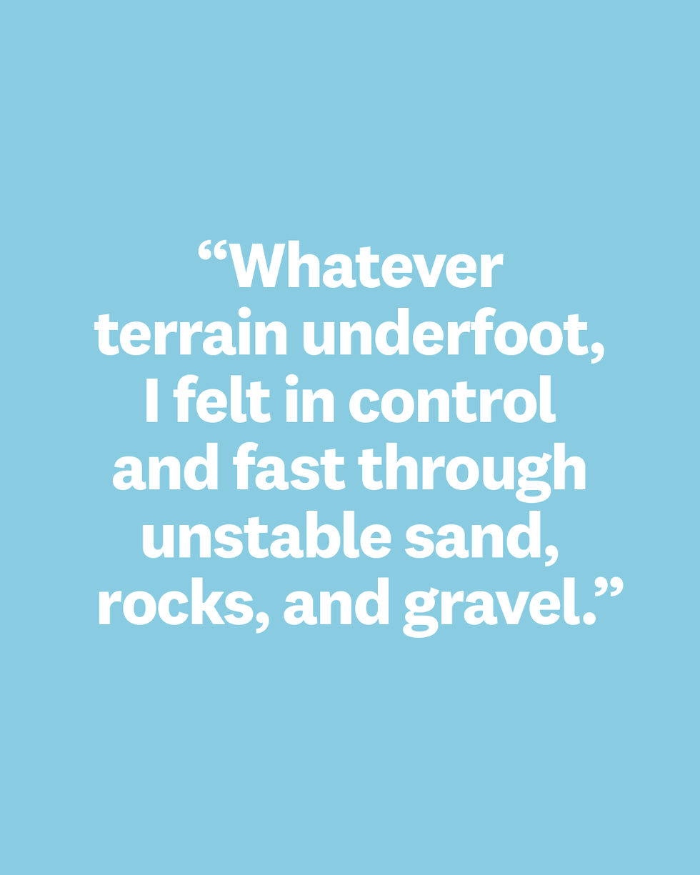 whatever terrain underfoot, i felt in control and fast through unstable sand, rocks, and gravel
