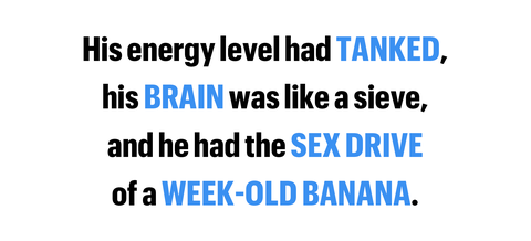 his energy level had tanked his brain was like a sieve and he had the sex drive of a week old banana