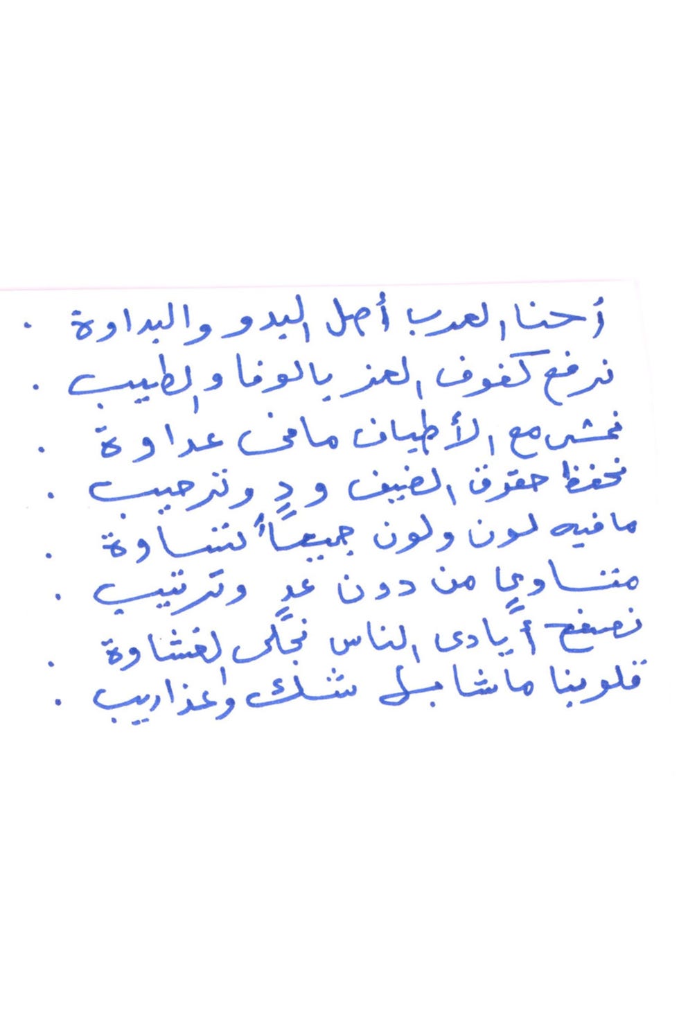 We are the Arabs the genuine Bedou We carry loyalty and kindness at heart We walk with all kinds with no hate We protect our guests and welcome them No color but all color equally Equals without calculations We shake hands to form bonds Our hearts has no doubt but agony Seliman Abu Anas handwritten