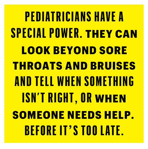 pediatricians have a special power they can look beyond sore throats and bruises and tell when something isn’t right, or when someone needs help before it’s too late