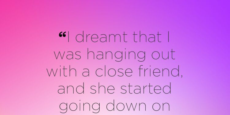 "I dreamt that I was hanging out with a close friend, and she started going down on me. I told her to stop because she was ruining our friendship, but she didn’t."