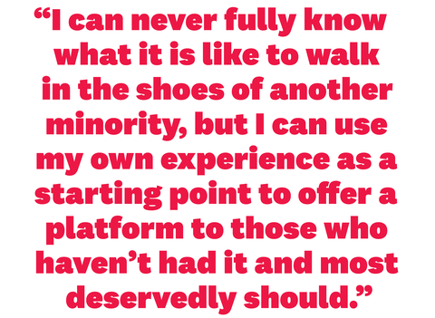 “i can never fully know what it is like to walk in the shoes of another minority, but i can use my own experience as a starting point to offer a platform to those who haven’t had it and most deservedly should”
