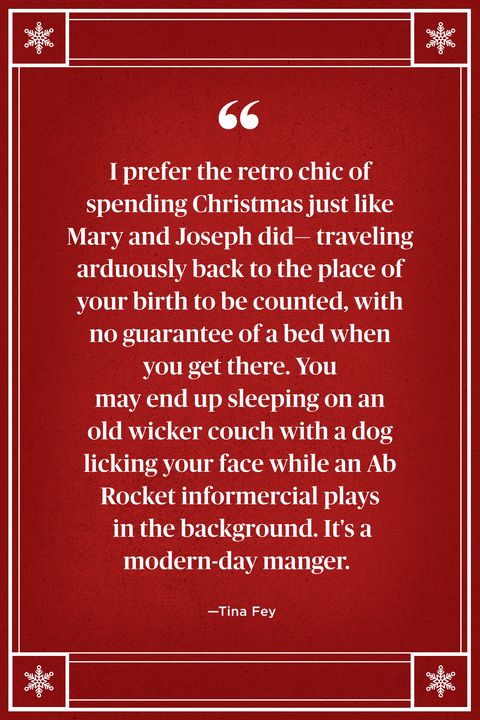 <p>"I prefer the retro chic of spending Christmas just like Mary and Joseph did — traveling arduously back to the place of your birth to be counted, with no guarantee of a bed when you get there. You may end up sleeping on an old wicker couch with a dog licking your face while an Ab Rocket informercial plays in the background. It's a modern-day manger." </p>